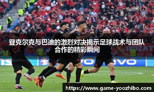登克尔克与巴迪的激烈对决揭示足球战术与团队合作的精彩瞬间