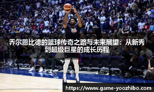 乔尔恩比德的篮球传奇之路与未来展望：从新秀到超级巨星的成长历程