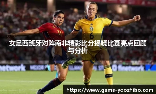 女足西班牙对阵南非精彩比分揭晓比赛亮点回顾与分析